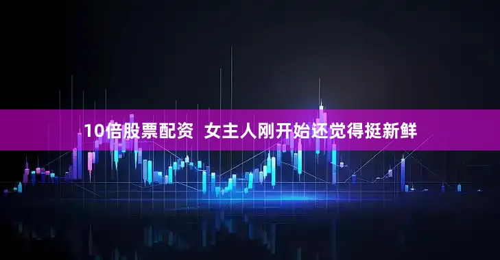 10倍股票配资  女主人刚开始还觉得挺新鲜