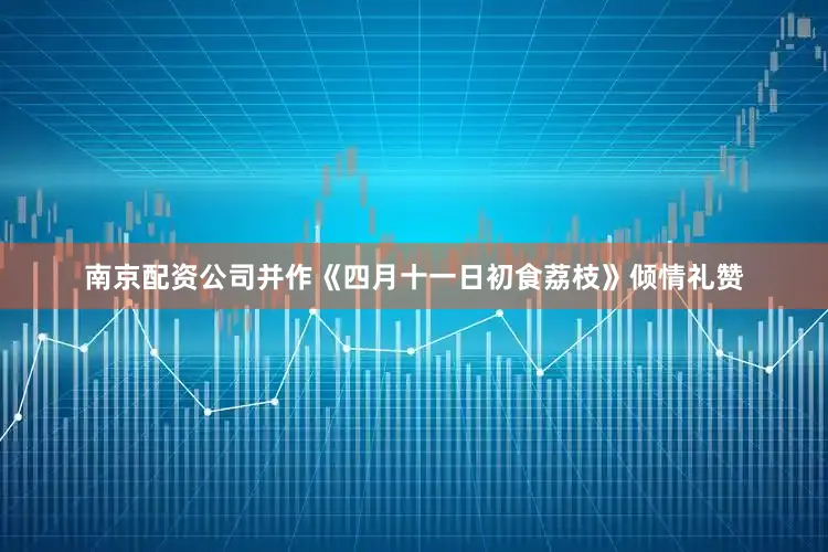 南京配资公司并作《四月十一日初食荔枝》倾情礼赞