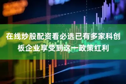 在线炒股配资看必选已有多家科创板企业享受到这一政策红利