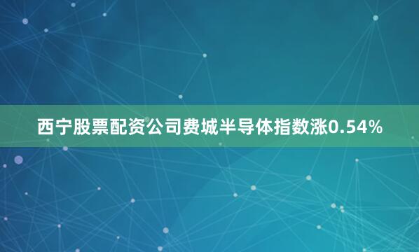西宁股票配资公司费城半导体指数涨0.54%