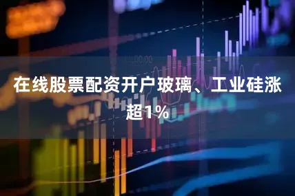 在线股票配资开户玻璃、工业硅涨超1%