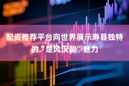 配资推荐平台向世界展示寿县独特的“楚风汉韵”魅力