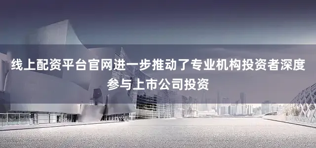 线上配资平台官网进一步推动了专业机构投资者深度参与上市公司投资