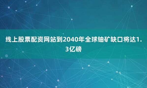 线上股票配资网站到2040年全球铀矿缺口将达1.3亿磅