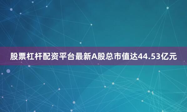 股票杠杆配资平台最新A股总市值达44.53亿元
