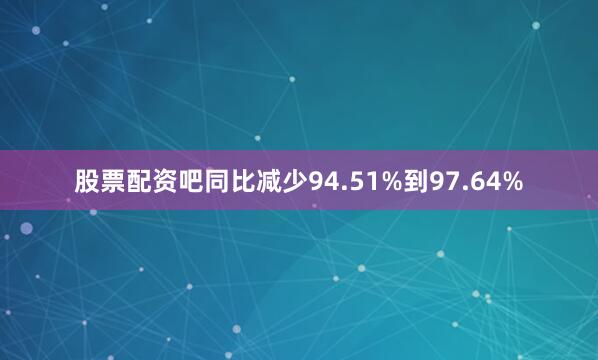 股票配资吧同比减少94.51%到97.64%