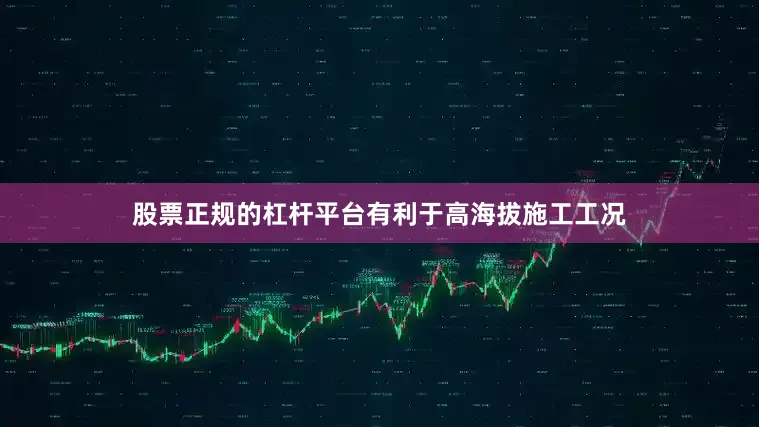 股票正规的杠杆平台有利于高海拔施工工况