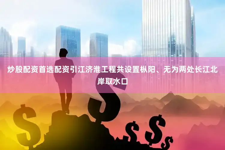 炒股配资首选配资引江济淮工程共设置枞阳、无为两处长江北岸取水口