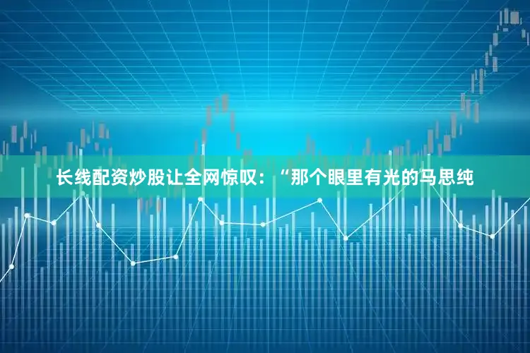 长线配资炒股让全网惊叹：“那个眼里有光的马思纯
