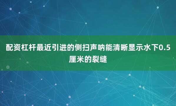 配资杠杆最近引进的侧扫声呐能清晰显示水下0.5厘米的裂缝