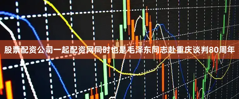 股票配资公司一起配资网同时也是毛泽东同志赴重庆谈判80周年