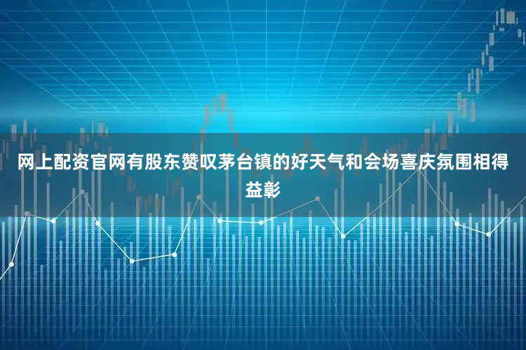 网上配资官网有股东赞叹茅台镇的好天气和会场喜庆氛围相得益彰