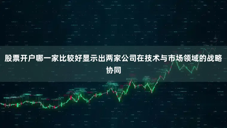 股票开户哪一家比较好显示出两家公司在技术与市场领域的战略协同
